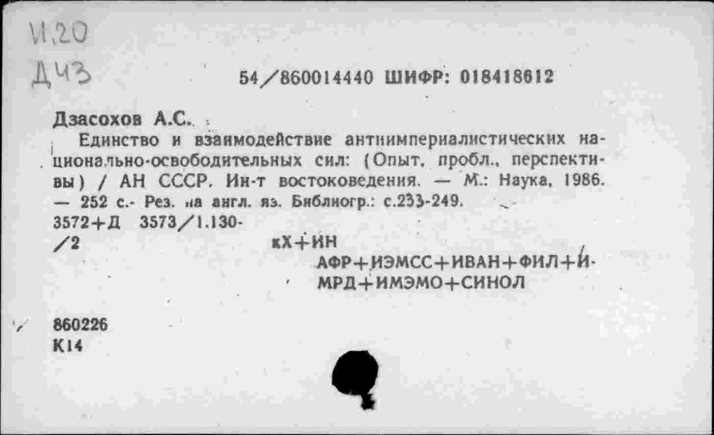 ﻿№0
54/860014440 ШИФР: 018418612
Дзасохов А.С. .
Единство и взаимодействие антиимпериалистических национально-освободительных сил: (Опыт, пробл., перспективы) / АН СССР. Ин-т востоковедения. — М.: Наука, 1986. — 252 с,- Рез. аа англ. яз. Библиогр.: с.233-249.
3572+Д 3573/1.130-
/2
хХ + ИН
мрд+имэмо+синол
860226 К14